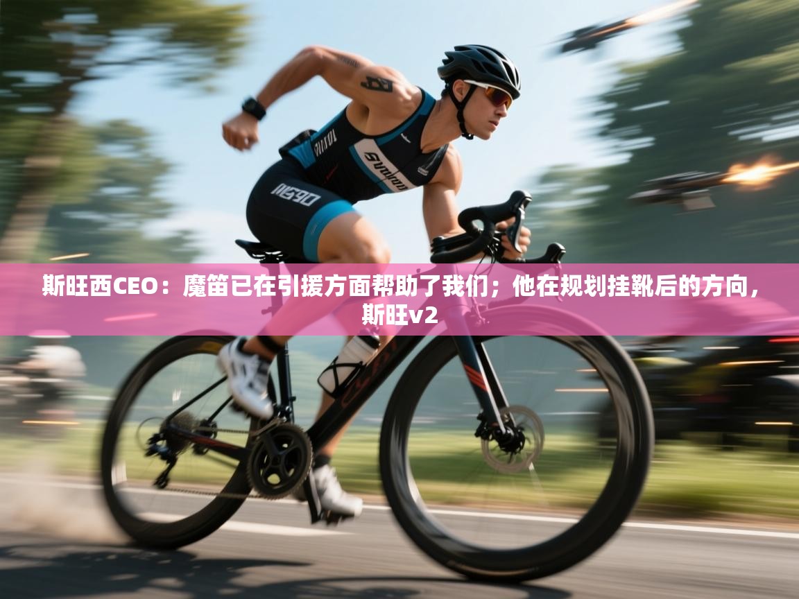 爱游戏真人体育娱乐-斯旺西CEO：魔笛已在引援方面帮助了我们；他在规划挂靴后的方向，斯旺v2  第1张