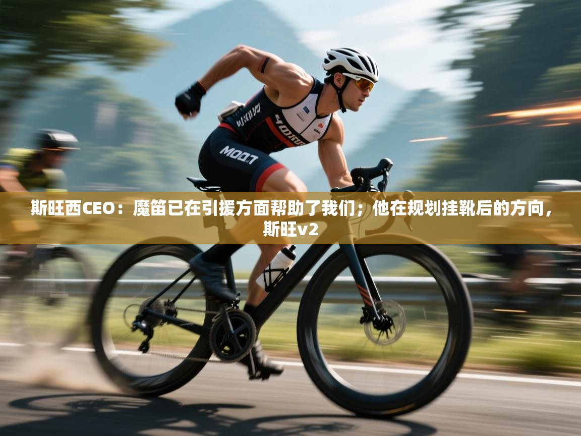 爱游戏真人体育娱乐-斯旺西CEO：魔笛已在引援方面帮助了我们；他在规划挂靴后的方向，斯旺v2  第4张