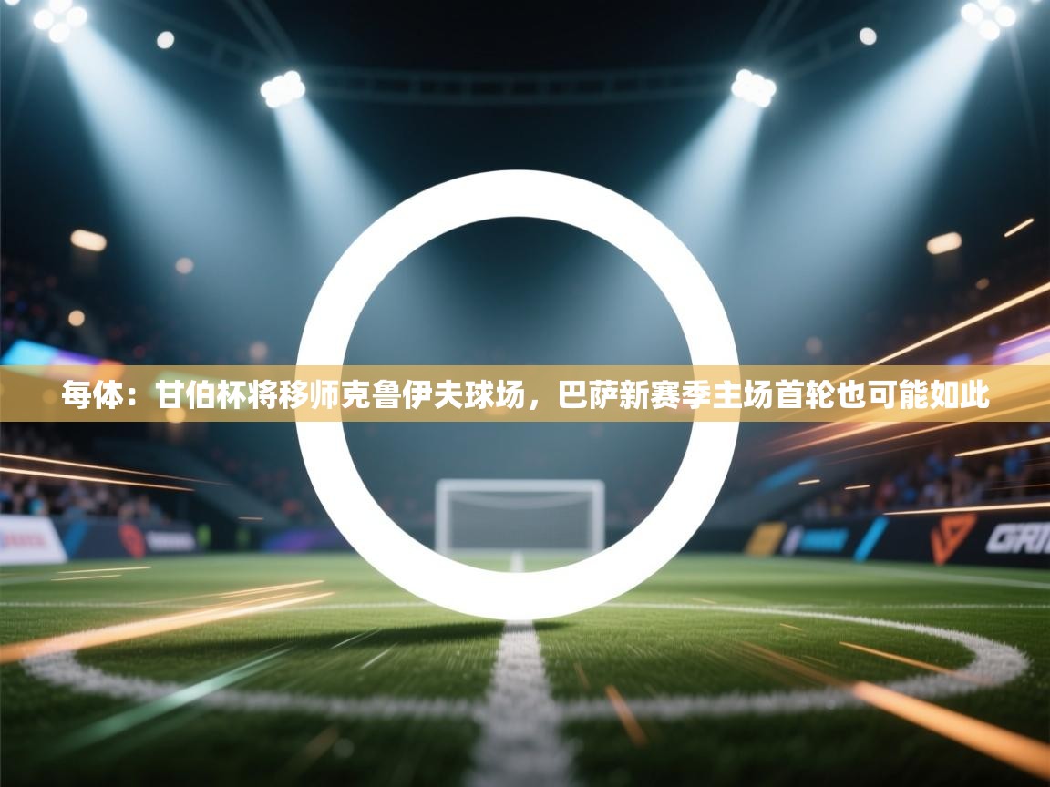 爱游戏体育娱乐赞助马竞-每体:甘伯杯将移师克鲁伊夫球场,巴萨新赛季主场首轮也可能如此 第4张