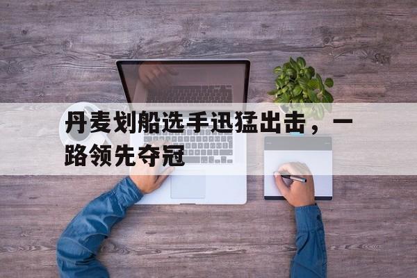 ld乐动官网-丹麦划船选手迅猛出击，一路领先夺冠